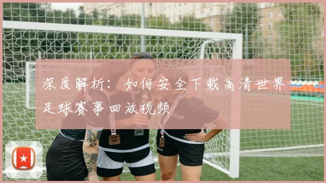 深度解析:如何安全下载高清世界足球赛事回放视频