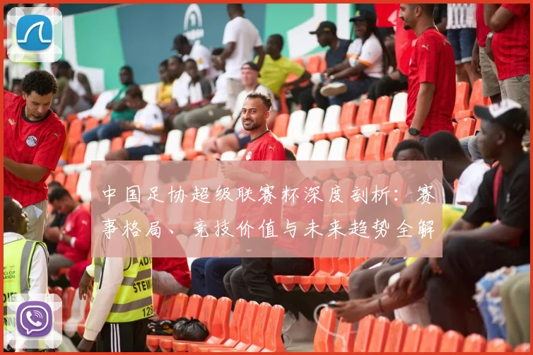 中国足协超级联赛杯深度剖析：赛事格局、竞技价值与未来趋势全解读