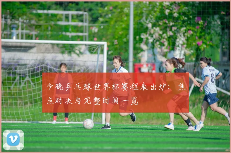 今晚乒乓球世界杯赛程表出炉：焦点对决与完整时间一览