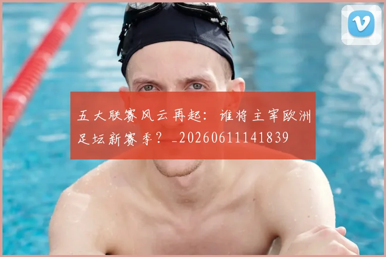 五大联赛风云再起：谁将主宰欧洲足坛新赛季？_20260611141839