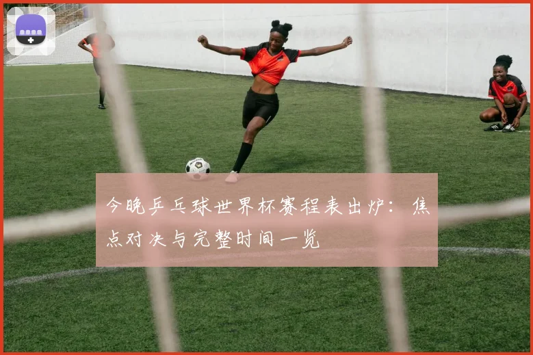 今晚乒乓球世界杯赛程表出炉：焦点对决与完整时间一览