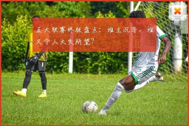 五大联赛终极盘点：谁主沉浮，谁又令人大失所望？
