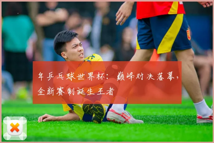 年乒乓球世界杯：巅峰对决落幕，全新赛制诞生王者