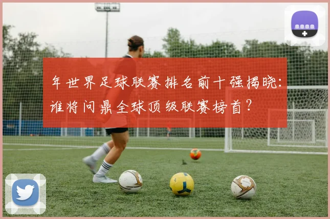 年世界足球联赛排名前十强揭晓：谁将问鼎全球顶级联赛榜首？