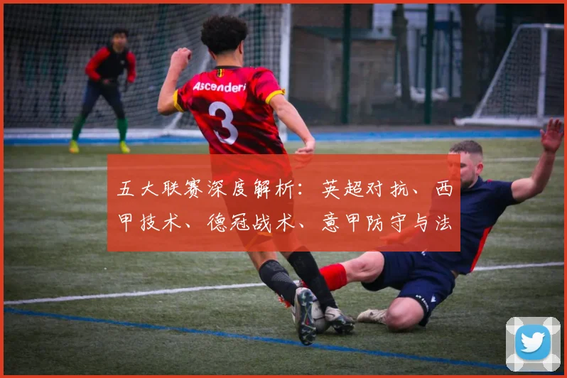 五大联赛深度解析：英超对抗、西甲技术、德冠战术、意甲防守与法甲新星的特点揭秘
