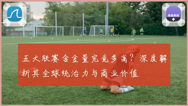 五大联赛含金量究竟多高?深度解析其全球统治力与商业价值