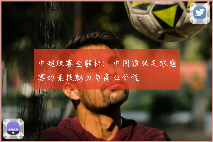 中超联赛全解析:中国顶级足球盛宴的竞技魅力与商业价值