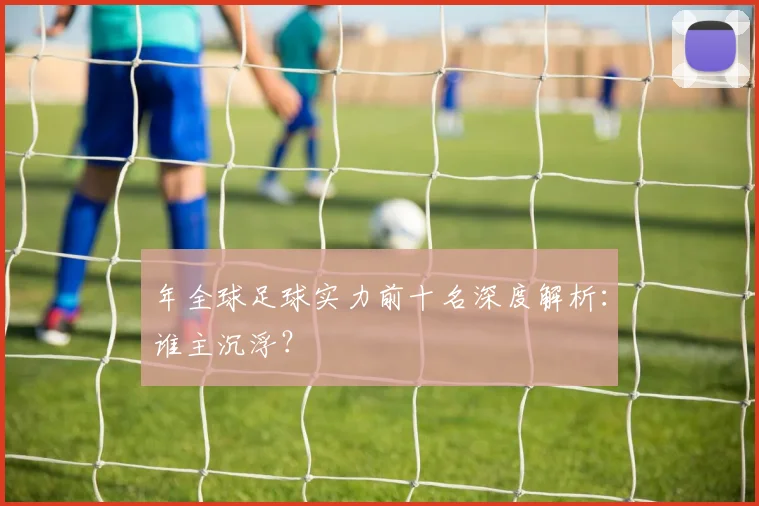 年全球足球实力前十名深度解析:谁主沉浮?