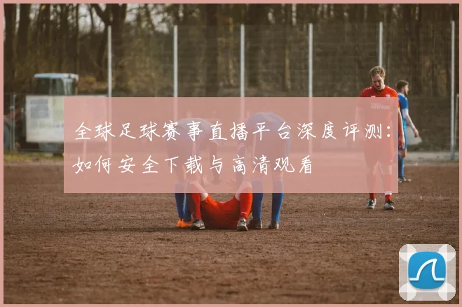 全球足球赛事直播平台深度评测：如何安全下载与高清观看